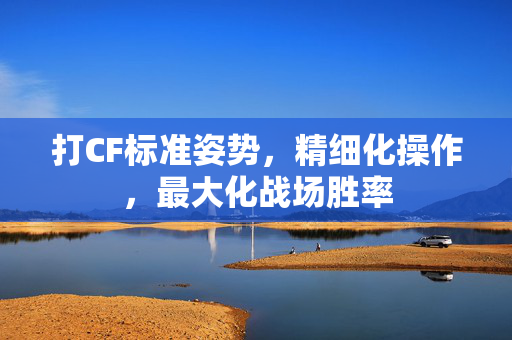 打CF标准姿势，精细化操作，最大化战场胜率