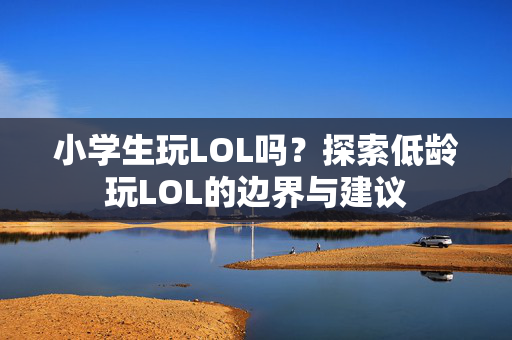 小学生玩LOL吗?探索低龄玩LOL的边界与建议 小学生玩LOL吗?探索低龄玩LOL的边界与建议