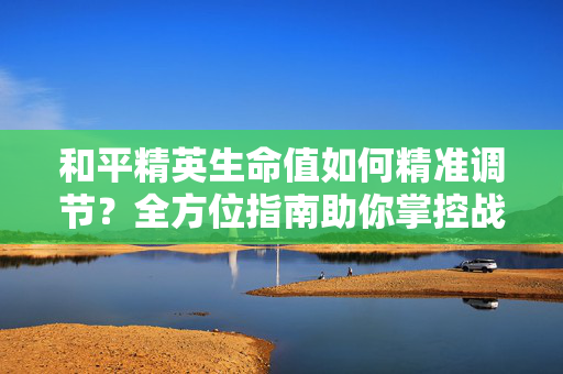 和平精英生命值如何精准调节？全方位指南助你掌控战局