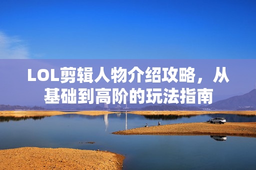 LOL剪辑人物介绍攻略，从基础到高阶的玩法指南