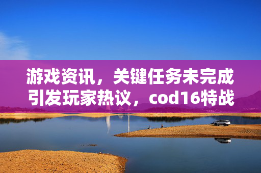 游戏资讯，关键任务未完成引发玩家热议，cod16特战兵任务缺失影响体验