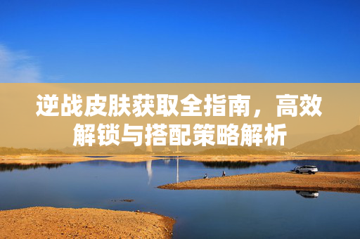 逆战皮肤获取全指南，高效解锁与搭配策略解析