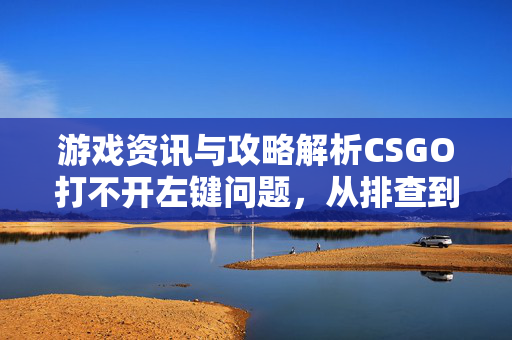 游戏资讯与攻略解析CSGO打不开左键问题，从排查到解决全流程指南