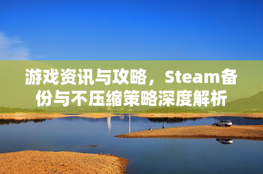 游戏资讯与攻略，Steam备份与不压缩策略深度解析