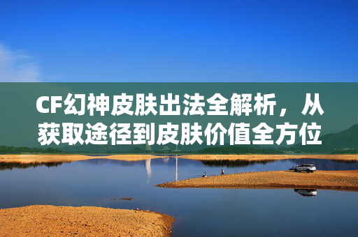 CF幻神皮肤出法全解析，从获取途径到皮肤价值全方位指南