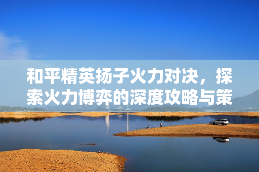 和平精英扬子火力对决，探索火力博弈的深度攻略与策略解析