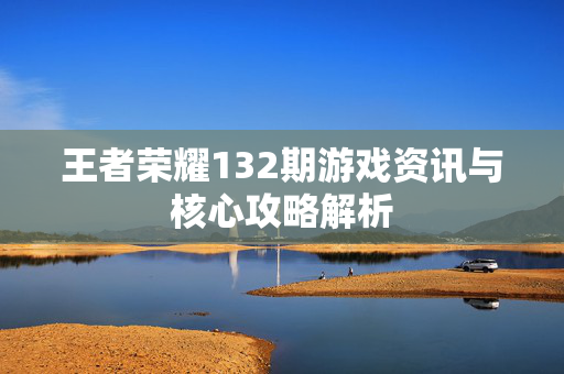 王者荣耀132期游戏资讯与核心攻略解析