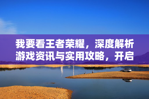 我要看王者荣耀，深度解析游戏资讯与实用攻略，开启竞技新篇章