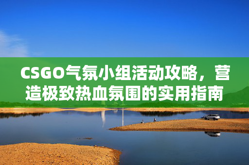 CSGO气氛小组活动攻略，营造极致热血氛围的实用指南