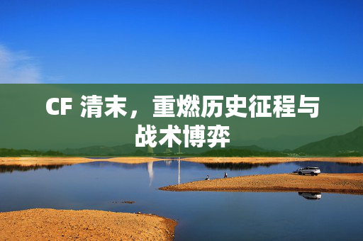 CF 清末，重燃历史征程与战术博弈