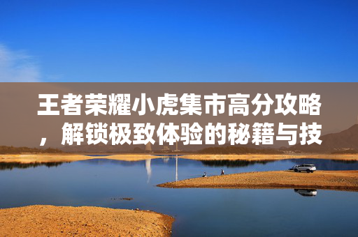 王者荣耀小虎集市高分攻略，解锁极致体验的秘籍与技巧