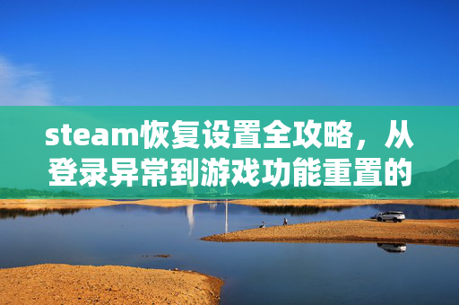 steam恢复设置全攻略，从登录异常到游戏功能重置的完整指引
