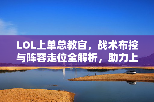 LOL上单总教官，战术布控与阵容走位全解析，助力上单选手制胜