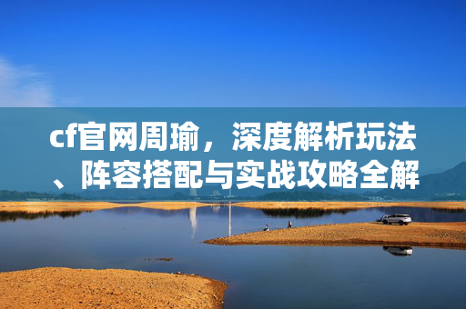 cf官网周瑜，深度解析玩法、阵容搭配与实战攻略全解析
