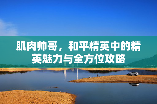 肌肉帅哥，和平精英中的精英魅力与全方位攻略