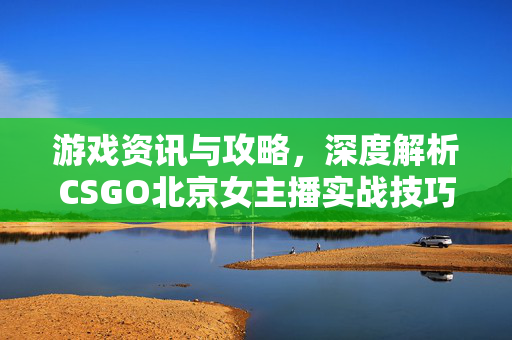 游戏资讯与攻略，深度解析CSGO北京女主播实战技巧与赛场表现