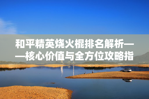 和平精英烧火棍排名解析——核心价值与全方位攻略指南