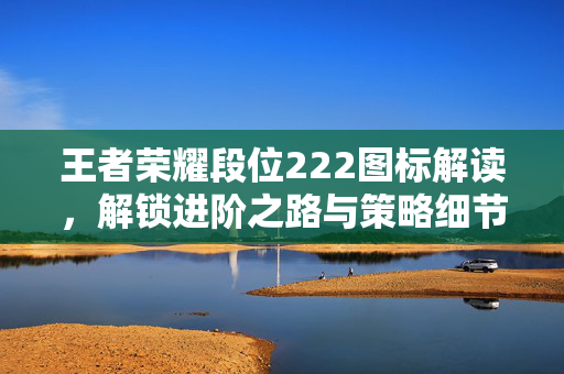 王者荣耀段位222图标解读，解锁进阶之路与策略细节