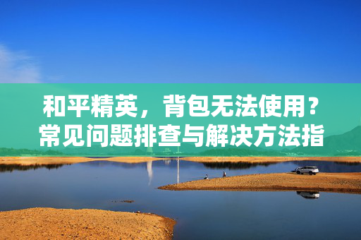 和平精英，背包无法使用？常见问题排查与解决方法指南
