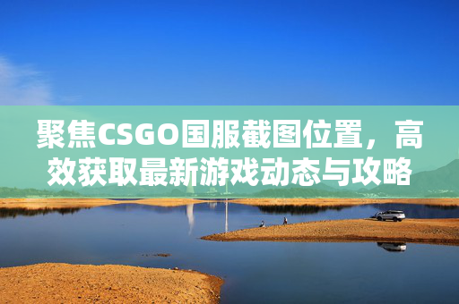聚焦CSGO国服截图位置，高效获取最新游戏动态与攻略的实用指南