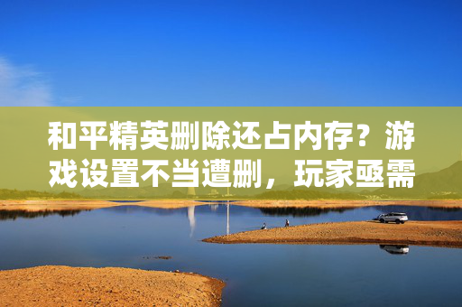 和平精英删除还占内存？游戏设置不当遭删，玩家亟需理清清理思路