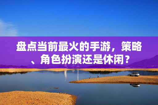盘点当前最火的手游，策略、角色扮演还是休闲？