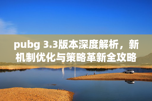 pubg 3.3版本深度解析，新机制优化与策略革新全攻略