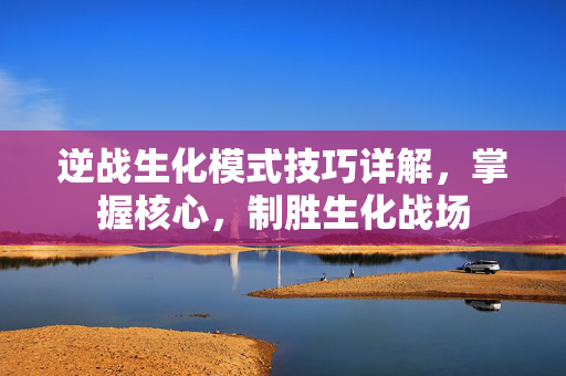 逆战生化模式技巧详解，掌握核心，制胜生化战场