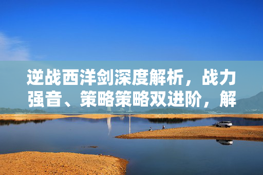 逆战西洋剑深度解析，战力强音、策略策略双进阶，解锁战场新优势