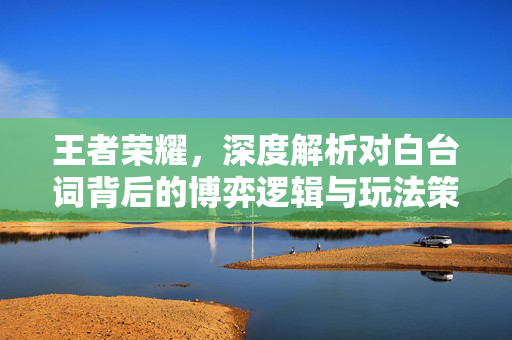 王者荣耀，深度解析对白台词背后的博弈逻辑与玩法策略