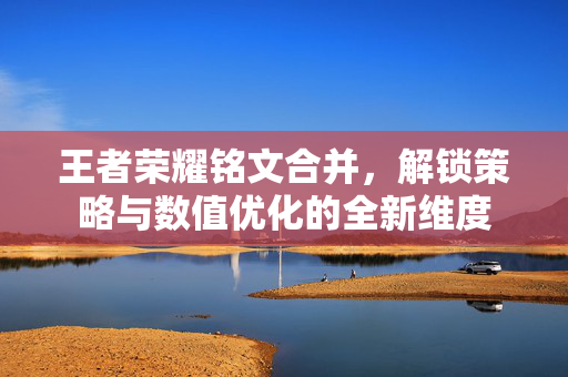 王者荣耀铭文合并，解锁策略与数值优化的全新维度