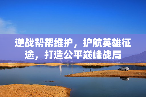 逆战帮帮维护，护航英雄征途，打造公平巅峰战局