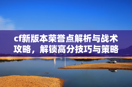 cf新版本荣誉点解析与战术攻略，解锁高分技巧与策略