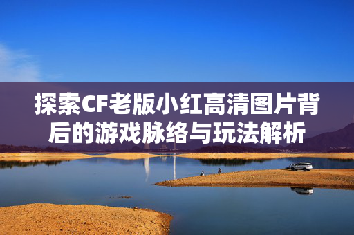 探索CF老版小红高清图片背后的游戏脉络与玩法解析