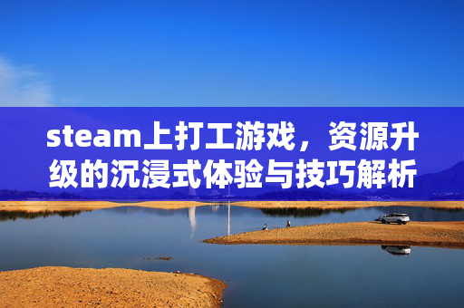 steam上打工游戏，资源升级的沉浸式体验与技巧解析