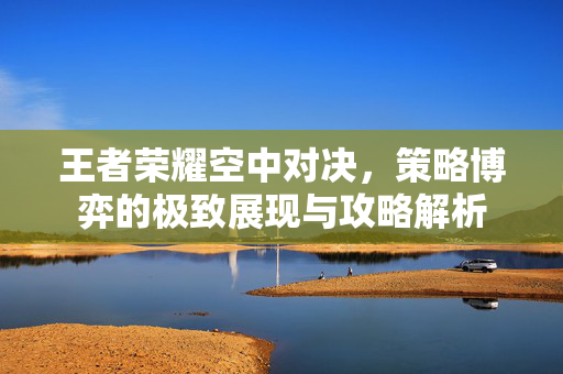 王者荣耀空中对决，策略博弈的极致展现与攻略解析