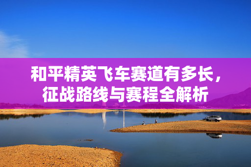 和平精英飞车赛道有多长，征战路线与赛程全解析