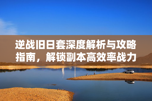 逆战旧日套深度解析与攻略指南，解锁副本高效率战力提升途径