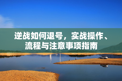逆战如何退号，实战操作、流程与注意事项指南