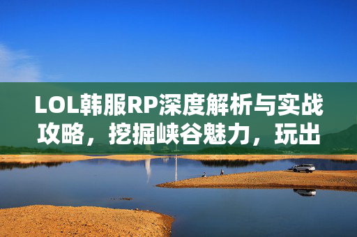 LOL韩服RP深度解析与实战攻略，挖掘峡谷魅力，玩出独特体验