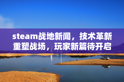 steam战地新闻，技术革新重塑战场，玩家新篇待开启