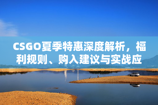CSGO夏季特惠深度解析，福利规则、购入建议与实战应用指南