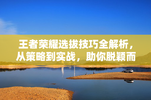 王者荣耀选拔技巧全解析，从策略到实战，助你脱颖而出