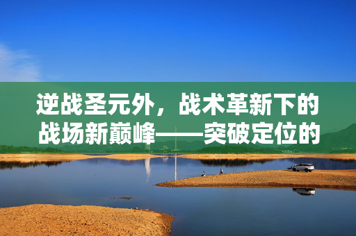 逆战圣元外，战术革新下的战场新巅峰——突破定位的终极玩法解析与实操指南