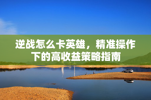 逆战怎么卡英雄，精准操作下的高收益策略指南