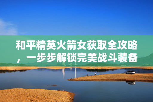 和平精英火箭女获取全攻略，一步步解锁完美战斗装备
