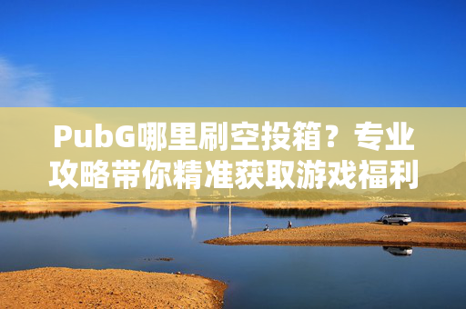 PubG哪里刷空投箱？专业攻略带你精准获取游戏福利