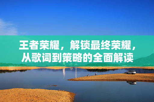王者荣耀，解锁最终荣耀，从歌词到策略的全面解读