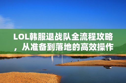 LOL韩服退战队全流程攻略，从准备到落地的高效操作指南