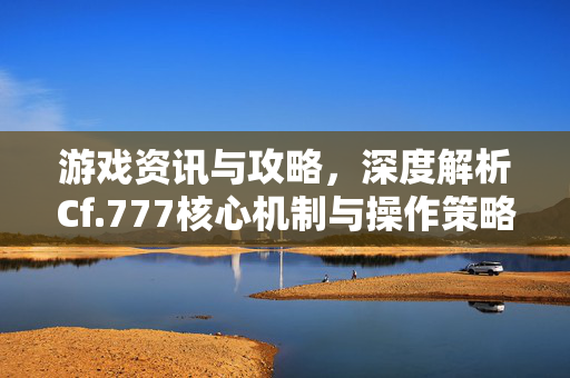 游戏资讯与攻略，深度解析Cf.777核心机制与操作策略